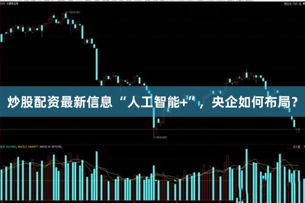 炒股配资最新信息 “人工智能+”，央企如何布局？
