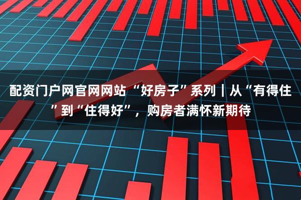 配资门户网官网网站 “好房子”系列｜从“有得住”到“住得好”，购房者满怀新期待
