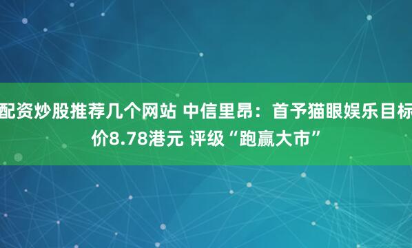 配资炒股推荐几个网站 中信里昂:首予猫眼娱乐目标价8.78港元 评级“跑赢大市”