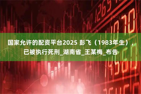 国家允许的配资平台2025 彭飞（1983年生），已被执行死刑_湖南省_王某梅_布告