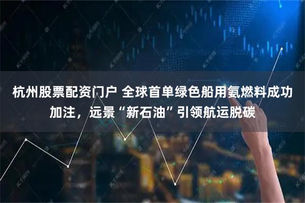 杭州股票配资门户 全球首单绿色船用氨燃料成功加注,远景“新石油”引领航运脱碳