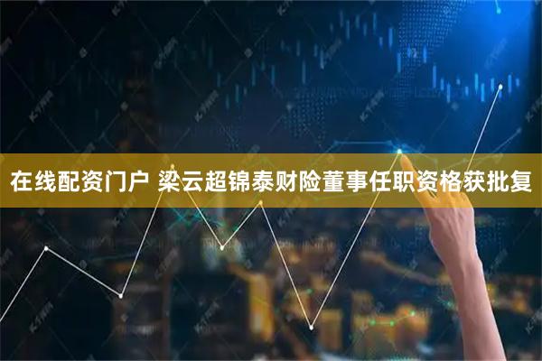 在线配资门户 梁云超锦泰财险董事任职资格获批复