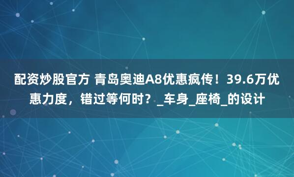 配资炒股官方 青岛奥迪A8优惠疯传！39.6万优惠力度，错过等何时？_车身_座椅_的设计