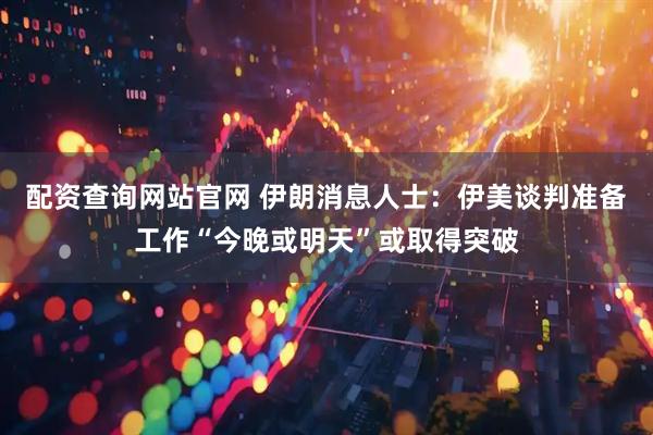配资查询网站官网 伊朗消息人士：伊美谈判准备工作“今晚或明天”或取得突破