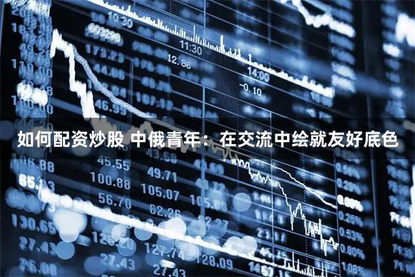 如何配资炒股 中俄青年：在交流中绘就友好底色