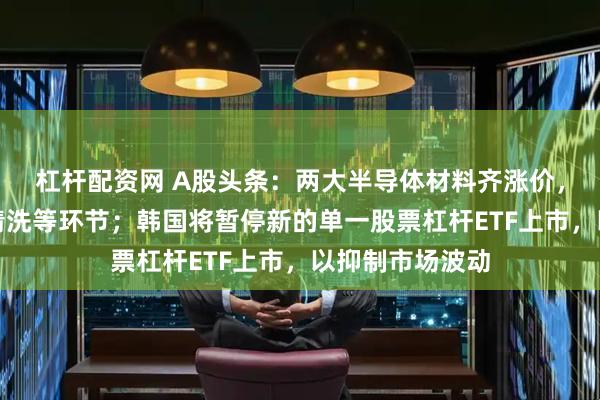 杠杆配资网 A股头条：两大半导体材料齐涨价，涉晶圆刻蚀、清洗等环节；韩国将暂停新的单一股票杠杆ETF上市，以抑制市场波动