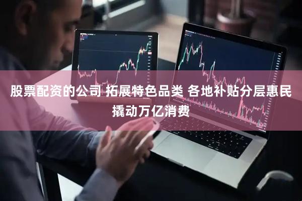 股票配资的公司 拓展特色品类 各地补贴分层惠民撬动万亿消费